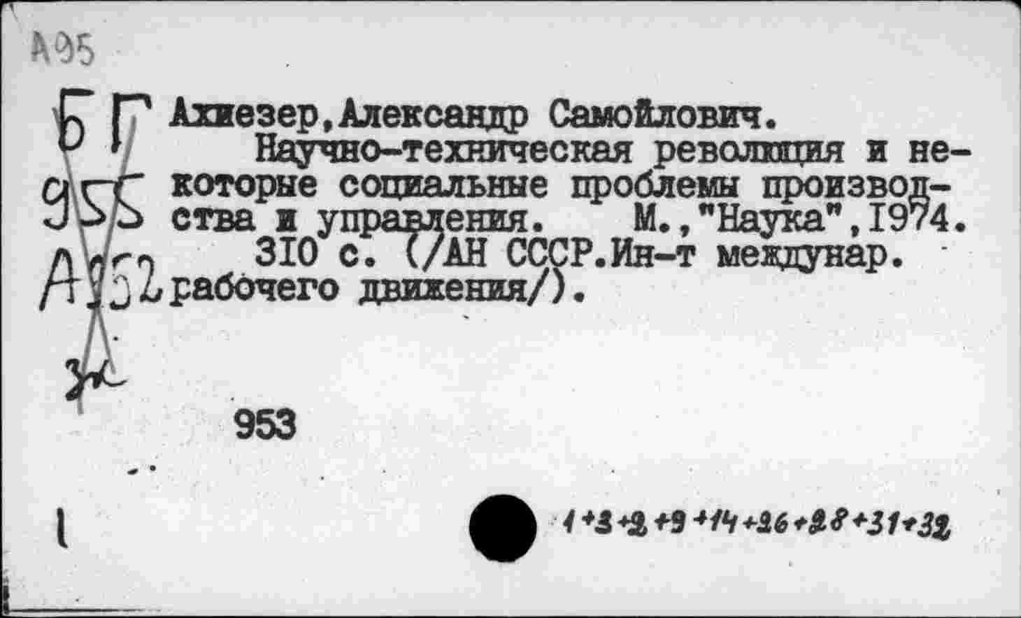 ﻿№5
Р Р Ахиезер, Александр Самойлович.
и > Научно-техническая революция и пг-г которые социальные проблемы произво ирр ства и управления. М., "Наука”, 19 АЫгп	310 с. (/АН СССР.Ин-т междунар.
уд Д рабочего движения/).
953
